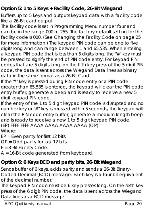   AYC-Qx4 family manual  Page 20 Option 5: 1 to 5 Keys + Facility Code, 26-Bit Wiegand Buffers up to 5 keys and outputs keypad data with a facility code like a 26-Bit card output. The facility code is set in Programming Menu number four and can be in the range 000 to 255. The factory default setting for the facility code is 000. (See Changing the Facility Code on page 25 for more information.) The keypad PIN code can be one to five digits long and can range between 1 and 65,535. When entering a keypad PIN code that is less than 5 digits long, the &quot;#&quot; key must be pressed to signify the end of PIN code entry. For keypad PIN codes that are 5 digits long, on the fifth key press of the 5 digit PIN code, the data is sent across the Wiegand Data lines as binary data in the same format as a 26-Bit Card. If the &quot;*&quot; key is pressed during PIN code entry or a PIN code greater than 65,535 is entered, the keypad will clear the PIN code entry buffer, generate a beep and is ready to receive a new 5 digit keypad PIN code. If the entry of the 1 to 5 digit keypad PIN code is disrupted and no number key or &quot;#&quot; key is pressed within 5 seconds, the keypad will clear the PIN code entry buffer, generate a medium length beep and is ready to receive a new 1 to 5 digit keypad PIN code. (EP) FFFF FFFF AAAA AAAA AAAA AAAA (OP) Where:  EP = Even parity for first 12 bits. OP = Odd parity for last 12 bits. F = 8-Bit Facility Code. A = 16-Bit code generated from keyboard. Option 6: 6 Keys BCD and parity bits, 26-Bit Wiegand Sends buffer of 6 keys, adds parity and sends a 26-Bit Binary-Coded Decimal (BCD) message. Each key is a four bit equivalent of the decimal number. The keypad PIN code must be 6 key presses long. On the sixth key press of the 6 digit PIN code, the data is sent across the Wiegand Data lines as a BCD message. 
