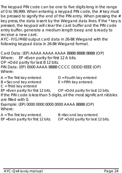  AYC-Qx4 family manual  Page 24 The keypad PIN code can be one to five digits long in the range of 0 to 99,999. When entering a keypad PIN code, the # key must be pressed to signify the end of the PIN entry. When pressing the # key press, the data is sent by the Wiegand data lines. If the * key is pressed, the keypad will clear the card buffer and the PIN code entry buffer, generate a medium length beep and is ready to receive a new card. AYC- F/G/M60 output card data in 26-Bit Wiegand with the following keypad data in 26-Bit Wiegand format.  Card Data: (EP) AAAA AAAA AAAA BBBB BBBB BBBB (OP) Where:  EP =Even parity for first 12 A bits. OP =Odd parity for last B 12 bits. PIN Data: (EP) 0000 AAAA BBBB CCCC DDDD EEEE (OP) Where: A = The first key entered.  D = Fourth key entered B = Second key entered  E = Fifth key entered. C = Third key entered   EP =Even parity for first 12 bits.  OP =Odd parity for last 12 bits. If the PIN code is less than 5 digits, all the most significant nibbles are filled with 0. Example: (EP) 0000 0000 0000 0000 AAAA BBBB (OP) Where:  A = The first key entered.  B =Second key entered EP =Even parity for first 12 bits.  OP =Odd parity for last 12 bits.          