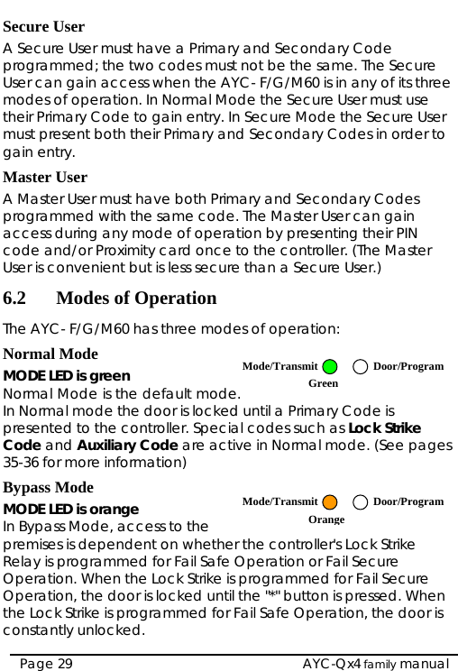   AYC-Qx4 family manual Page 29 Secure User A Secure User must have a Primary and Secondary Code programmed; the two codes must not be the same. The Secure User can gain access when the AYC- F/G/M60 is in any of its three modes of operation. In Normal Mode the Secure User must use their Primary Code to gain entry. In Secure Mode the Secure User must present both their Primary and Secondary Codes in order to gain entry. Master User A Master User must have both Primary and Secondary Codes programmed with the same code. The Master User can gain access during any mode of operation by presenting their PIN code and/or Proximity card once to the controller. (The Master User is convenient but is less secure than a Secure User.) 6.2 Modes of Operation The AYC- F/G/M60 has three modes of operation: Normal Mode MODE LED is green Normal Mode is the default mode. In Normal mode the door is locked until a Primary Code is presented to the controller. Special codes such as Lock Strike Code and Auxiliary Code are active in Normal mode. (See pages 35-36 for more information) Bypass Mode MODE LED is orange In Bypass Mode, access to the premises is dependent on whether the controller&apos;s Lock Strike Relay is programmed for Fail Safe Operation or Fail Secure Operation. When the Lock Strike is programmed for Fail Secure Operation, the door is locked until the &quot;*&quot; button is pressed. When the Lock Strike is programmed for Fail Safe Operation, the door is constantly unlocked. Mode/Transmit Door/ProgramGreen Mode/Transmit Door/ProgramOrange  