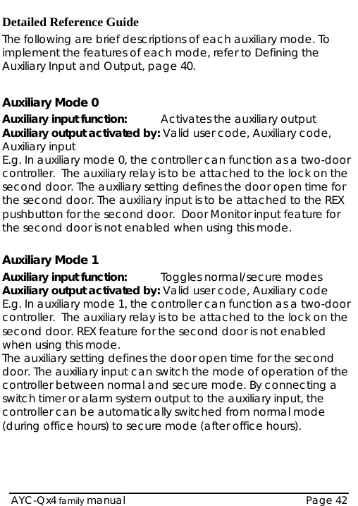   AYC-Qx4 family manual  Page 42 Detailed Reference Guide The following are brief descriptions of each auxiliary mode. To implement the features of each mode, refer to Defining the Auxiliary Input and Output, page 40.  Auxiliary Mode 0 Auxiliary input function:   Activates the auxiliary output Auxiliary output activated by: Valid user code, Auxiliary code, Auxiliary input E.g. In auxiliary mode 0, the controller can function as a two-door controller.  The auxiliary relay is to be attached to the lock on the second door. The auxiliary setting defines the door open time for the second door. The auxiliary input is to be attached to the REX pushbutton for the second door.  Door Monitor input feature for the second door is not enabled when using this mode.  Auxiliary Mode 1 Auxiliary input function:   Toggles normal/secure modes Auxiliary output activated by: Valid user code, Auxiliary code E.g. In auxiliary mode 1, the controller can function as a two-door controller.  The auxiliary relay is to be attached to the lock on the second door. REX feature for the second door is not enabled when using this mode.  The auxiliary setting defines the door open time for the second door. The auxiliary input can switch the mode of operation of the controller between normal and secure mode. By connecting a switch timer or alarm system output to the auxiliary input, the controller can be automatically switched from normal mode (during office hours) to secure mode (after office hours).   
