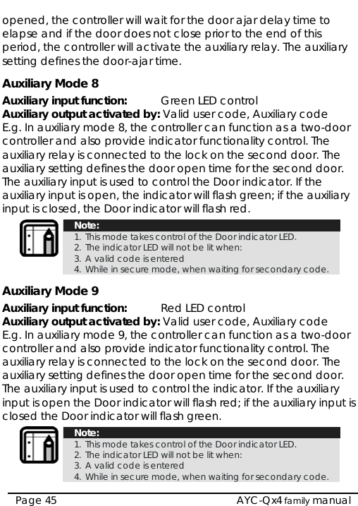  opened, the controller will wait for the door ajar delay time to elapse and if the door does not close prior to the end of this period, the controller will activate the auxiliary relay. The auxiliary setting defines the door-ajar time. Auxiliary Mode 8 Auxiliary input function:   Green LED control Auxiliary output activated by: Valid user code, Auxiliary code E.g. In auxiliary mode 8, the controller can function as a two-door controller and also provide indicator functionality control. The auxiliary relay is connected to the lock on the second door. The auxiliary setting defines the door open time for the second door. The auxiliary input is used to control the Door indicator. If the auxiliary input is open, the indicator will flash green; if the auxiliary input is closed, the Door indicator will flash red.  Note: 1. This mode takes control of the Door indicator LED.  2. The indicator LED will not be lit when:  3. A valid code is entered 4. While in secure mode, when waiting for secondary code. Auxiliary Mode 9 Auxiliary input function:   Red LED control Auxiliary output activated by: Valid user code, Auxiliary code E.g. In auxiliary mode 9, the controller can function as a two-door controller and also provide indicator functionality control. The auxiliary relay is connected to the lock on the second door. The auxiliary setting defines the door open time for the second door. The auxiliary input is used to control the indicator. If the auxiliary input is open the Door indicator will flash red; if the auxiliary input is closed the Door indicator will flash green.  Note: 1. This mode takes control of the Door indicator LED.  2. The indicator LED will not be lit when:  3. A valid code is entered 4. While in secure mode, when waiting for secondary code.  Page 45   AYC-Qx4 family manual 