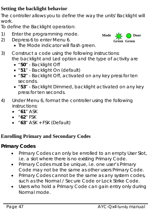  Setting the backlight behavior The controller allows you to define the way the units&apos; Backlight will work. To define the Backlight operation: 1) Enter the programming mode.  Mode DoorGreen Green 2) Depress 6 to enter Menu 6.  • The Mode indicator will flash green. 3) Construct a code using the following instructions:  the backlight and Led option and the type of activity are • “50” - Backlight Off • “51” - Backlight On (default) • “52” - Backlight Off, activated on any key press for ten seconds. • “53” - Backlight Dimmed, backlight activated on any key press for ten seconds.  4) Under Menu 6, format the controller using the following instructions:  • “61” ASK • “62” FSK • “63” ASK + FSK (Default)  Enrolling Primary and Secondary Codes Primary Codes • Primary Codes can only be enrolled to an empty User Slot, i.e. a slot where there is no existing Primary Code. • Primary Codes must be unique, i.e. one user’s Primary Code may not be the same as other users Primary Code. • Primary Codes cannot be the same as any system codes, such as the Normal / Secure Code or Lock Strike Code. • Users who hold a Primary Code can gain entry only during Normal mode.  Page 47   AYC-Qx4 family manual 