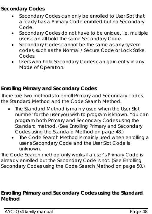   AYC-Qx4 family manual  Page 48 Secondary Codes • Secondary Codes can only be enrolled to User Slot that already has a Primary Code enrolled but no Secondary Code. • Secondary Codes do not have to be unique, i.e. multiple users can all hold the same Secondary Code. • Secondary Codes cannot be the same as any system codes, such as the Normal / Secure Code or Lock Strike Codes. • Users who hold Secondary Codes can gain entry in any Mode of Operation.   Enrolling Primary and Secondary Codes There are two methods to enroll Primary and Secondary codes, the Standard Method and the Code Search Method. • The Standard Method is mainly used when the User Slot number for the user you wish to program is known. You can program both Primary and Secondary Codes using the Standard method. (See Enrolling Primary and Secondary Codes using the Standard Method on page 48.) • The Code Search Method is mainly used when enrolling a user’s Secondary Code and the User Slot Code is unknown. The Code Search method only works if a user’s Primary Code is already enrolled but the Secondary Code is not. (See Enrolling Secondary Codes using the Code Search Method on page 50.)    Enrolling Primary and Secondary Codes using the Standard Method 