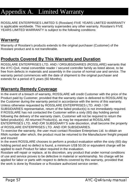    AYC-Qx4 family manual Page 57 Appendix A. Limited Warranty  ROSSLARE ENTERPRISES LIMITED S (Rosslare) FIVE YEARS LIMITED WARRANTY is applicable worldwide. This warranty supersedes any other warranty. Rosslare&apos;s FIVE YEARS LIMITED WARRANTY is subject to the following conditions:   Warranty Warranty of Rosslare&apos;s products extends to the original purchaser (Customer) of the Rosslare product and is not transferable.   Products Covered By This Warranty and Duration  ROSSLARE ENTERPRISES LTD. AND / ORSUBSIDIARIES (ROSSLARE) warrants that the AYC-Qx4, metal convertible reader / secured controller family as listed above, to be free from defects in materials and assembly in the course of normal use and service. The warranty period commences with the date of shipment to the original purchaser and extends for a period of 5 years (60 Months).  Warranty Remedy Coverage  In the event of a breach of warranty, ROSSLARE will credit Customer with the price of the Product paid by Customer, provided that the warranty claim is delivered to ROSSLARE by the Customer during the warranty period in accordance with the terms of this warranty. Unless otherwise requested by ROSSLARE ENTERPRISES LTD. AND / OR SUBSIDIARIES representative, return of the failed product(s) is not immediately required.  If ROSSLARE has not contacted the Customer within a sixty (60) day holding period following the delivery of the warranty claim, Customer will not be required to return the failed product(s). All returned Product(s), as may be requested at ROSSLARE ENTERPRISES LTD. AND /OR SUBSIDIARY’S sole discretion, shall become the property of ROSSLARE ENTERPRISES LTD. AND /OR SUBSIDIARIES. To exercise the warranty, the user must contact Rosslare Enterprises Ltd. to obtain an RMA number after which, the product must be returned to the Manufacturer freight prepaid and insured In the event ROSSLARE chooses to perform a product evaluation within the sixty (60) day holding period and no defect is found, a minimum US$ 50.00 or equivalent charge will be applied to each Product for labor required in the evaluation. Rosslare will repair or replace, at its discretion, any product that under normal conditions of use and service proves to be defective in material or workmanship. No charge will be applied for labor or parts with respect to defects covered by this warranty, provided that the work is done by Rosslare or a Rosslare authorized service center.    