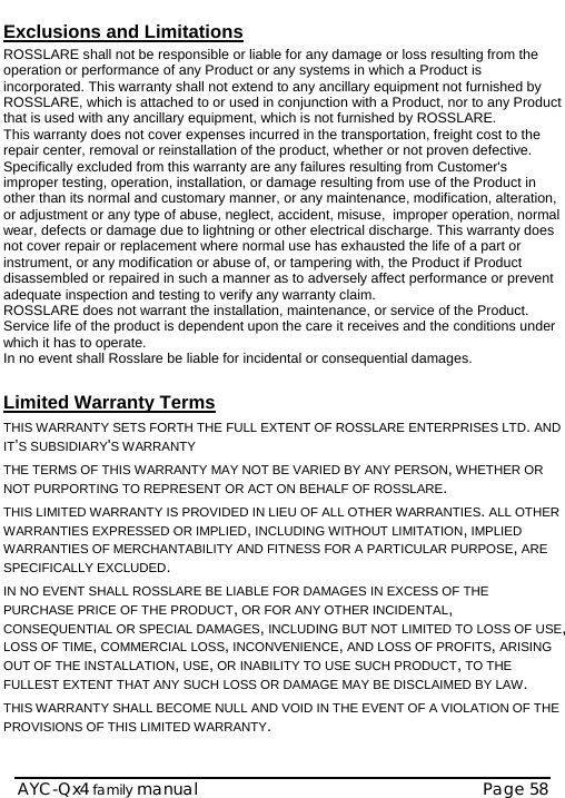    AYC-Qx4 family manual  Page 58 Exclusions and Limitations  ROSSLARE shall not be responsible or liable for any damage or loss resulting from the operation or performance of any Product or any systems in which a Product is incorporated. This warranty shall not extend to any ancillary equipment not furnished by ROSSLARE, which is attached to or used in conjunction with a Product, nor to any Product that is used with any ancillary equipment, which is not furnished by ROSSLARE. This warranty does not cover expenses incurred in the transportation, freight cost to the repair center, removal or reinstallation of the product, whether or not proven defective.  Specifically excluded from this warranty are any failures resulting from Customer&apos;s improper testing, operation, installation, or damage resulting from use of the Product in other than its normal and customary manner, or any maintenance, modification, alteration, or adjustment or any type of abuse, neglect, accident, misuse,  improper operation, normal wear, defects or damage due to lightning or other electrical discharge. This warranty does not cover repair or replacement where normal use has exhausted the life of a part or instrument, or any modification or abuse of, or tampering with, the Product if Product disassembled or repaired in such a manner as to adversely affect performance or prevent adequate inspection and testing to verify any warranty claim. ROSSLARE does not warrant the installation, maintenance, or service of the Product.  Service life of the product is dependent upon the care it receives and the conditions under which it has to operate.  In no event shall Rosslare be liable for incidental or consequential damages.   Limited Warranty Terms  THIS WARRANTY SETS FORTH THE FULL EXTENT OF ROSSLARE ENTERPRISES LTD. AND IT’S SUBSIDIARY&apos;S WARRANTY THE TERMS OF THIS WARRANTY MAY NOT BE VARIED BY ANY PERSON, WHETHER OR NOT PURPORTING TO REPRESENT OR ACT ON BEHALF OF ROSSLARE.  THIS LIMITED WARRANTY IS PROVIDED IN LIEU OF ALL OTHER WARRANTIES. ALL OTHER WARRANTIES EXPRESSED OR IMPLIED, INCLUDING WITHOUT LIMITATION, IMPLIED WARRANTIES OF MERCHANTABILITY AND FITNESS FOR A PARTICULAR PURPOSE, ARE SPECIFICALLY EXCLUDED. IN NO EVENT SHALL ROSSLARE BE LIABLE FOR DAMAGES IN EXCESS OF THE PURCHASE PRICE OF THE PRODUCT, OR FOR ANY OTHER INCIDENTAL, CONSEQUENTIAL OR SPECIAL DAMAGES, INCLUDING BUT NOT LIMITED TO LOSS OF USE, LOSS OF TIME, COMMERCIAL LOSS, INCONVENIENCE, AND LOSS OF PROFITS, ARISING OUT OF THE INSTALLATION, USE, OR INABILITY TO USE SUCH PRODUCT, TO THE FULLEST EXTENT THAT ANY SUCH LOSS OR DAMAGE MAY BE DISCLAIMED BY LAW. THIS WARRANTY SHALL BECOME NULL AND VOID IN THE EVENT OF A VIOLATION OF THE PROVISIONS OF THIS LIMITED WARRANTY. 