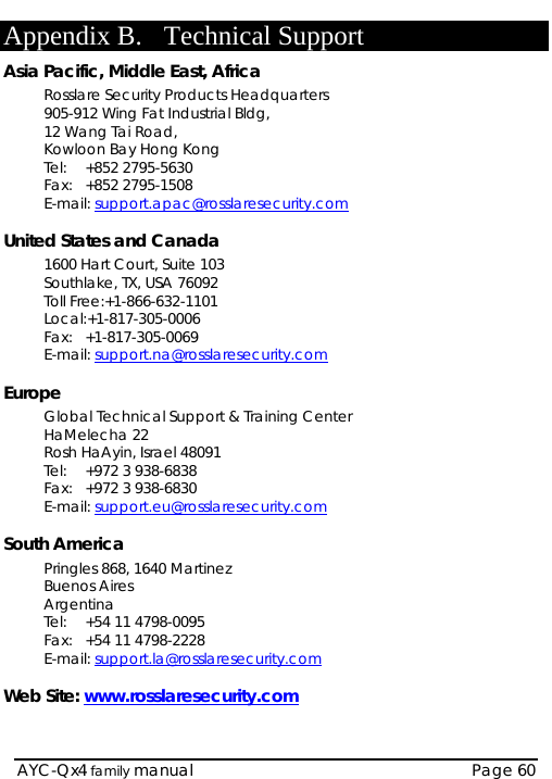    AYC-Qx4 family manual  Page 60 Appendix B. Technical Support Asia Pacific, Middle East, Africa Rosslare Security Products Headquarters 905-912 Wing Fat Industrial Bldg,  12 Wang Tai Road,  Kowloon Bay Hong Kong  Tel:  +852 2795-5630  Fax:  +852 2795-1508  E-mail: support.apac@rosslaresecurity.com  United States and Canada  1600 Hart Court, Suite 103 Southlake, TX, USA 76092 Toll Free:+1-866-632-1101 Local:+1-817-305-0006 Fax: +1-817-305-0069 E-mail: support.na@rosslaresecurity.com  Europe Global Technical Support &amp; Training Center  HaMelecha 22 Rosh HaAyin, Israel 48091  Tel:  +972 3 938-6838  Fax:  +972 3 938-6830  E-mail: support.eu@rosslaresecurity.com  South America Pringles 868, 1640 Martinez Buenos Aires Argentina Tel:  +54 11 4798-0095 Fax:  +54 11 4798-2228 E-mail: support.la@rosslaresecurity.com  Web Site: www.rosslaresecurity.com  