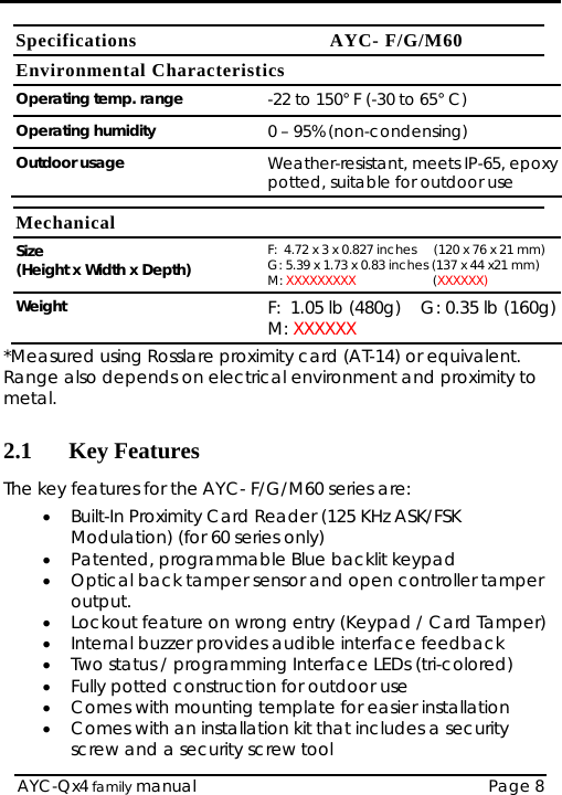   AYC-Qx4 family manual  Page 8 Specifications AYC- F/G/M60 Environmental Characteristics Operating temp. range  -22 to 150° F (-30 to 65° C) Operating humidity  0 – 95% (non-condensing) Outdoor usage  Weather-resistant, meets IP-65, epoxy potted, suitable for outdoor use  Mechanical Size  (Height x Width x Depth)  F:  4.72 x 3 x 0.827 inches     (120 x 76 x 21 mm) G: 5.39 x 1.73 x 0.83 inches (137 x 44 x21 mm) M: XXXXXXXXX                      (XXXXXX) Weight F:  1.05 lb (480g)    G: 0.35 lb (160g) M: XXXXXX *Measured using Rosslare proximity card (AT-14) or equivalent. Range also depends on electrical environment and proximity to metal.  2.1 Key Features The key features for the AYC- F/G/M60 series are: • Built-In Proximity Card Reader (125 KHz ASK/FSK Modulation) (for 60 series only) • Patented, programmable Blue backlit keypad • Optical back tamper sensor and open controller tamper output. • Lockout feature on wrong entry (Keypad / Card Tamper) • Internal buzzer provides audible interface feedback • Two status / programming Interface LEDs (tri-colored) • Fully potted construction for outdoor use • Comes with mounting template for easier installation • Comes with an installation kit that includes a security screw and a security screw tool 