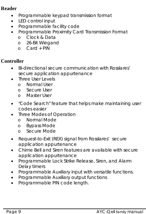  Reader • Programmable keypad transmission format • LED control input • Programmable facility code • Programmable Proximity Card Transmission Format o Clock &amp; Data o 26-Bit Wiegand o Card + PIN  Controller • Bi-directional secure communication with Rosslares’  secure application appurtenance • Three User Levels o Normal User o Secure User o Master User • &quot;Code Search&quot; feature that helps make maintaining user codes easier • Three Modes of Operation o Normal Mode o Bypass Mode o Secure Mode • Request-to-Exit (REX) signal from Rosslares’  secure application appurtenance • Chime Bell and Siren features are available with secure application appurtenance • Programmable Lock Strike Release, Siren, and Alarm Delay timers • Programmable Auxiliary input with versatile functions. • Programmable Auxiliary output functions • Programmable PIN code length.  AYC-Qx4 family manual Page 9 