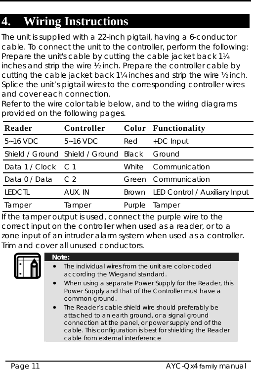  4. Wiring Instructions The unit is supplied with a 22-inch pigtail, having a 6-conductor cable. To connect the unit to the controller, perform the following: Prepare the unit&apos;s cable by cutting the cable jacket back 1¼ inches and strip the wire ½ inch. Prepare the controller cable by cutting the cable jacket back 1¼ inches and strip the wire ½ inch. Splice the unit’s pigtail wires to the corresponding controller wires and cover each connection. Refer to the wire color table below, and to the wiring diagrams provided on the following pages. Reader Controller  Color Functionality 5~16 VDC  5~16 VDC  Red  +DC Input Shield / Ground  Shield / Ground Black Ground Data 1 / Clock  C 1  White Communication Data 0 / Data  C 2  Green Communication LEDCTL AUX. IN Brown LED Control / Auxiliary Input Tamper Tamper Purple Tamper If the tamper output is used, connect the purple wire to the correct input on the controller when used as a reader, or to a zone input of an intruder alarm system when used as a controller. Trim and cover all unused conductors.  Note: • The individual wires from the unit are color-coded according the Wiegand standard. • When using a separate Power Supply for the Reader, this Power Supply and that of the Controller must have a common ground. • The Reader’s cable shield wire should preferably be attached to an earth ground, or a signal ground connection at the panel, or power supply end of the cable. This configuration is best for shielding the Reader cable from external interference  AYC-Qx4 family manual Page 11 