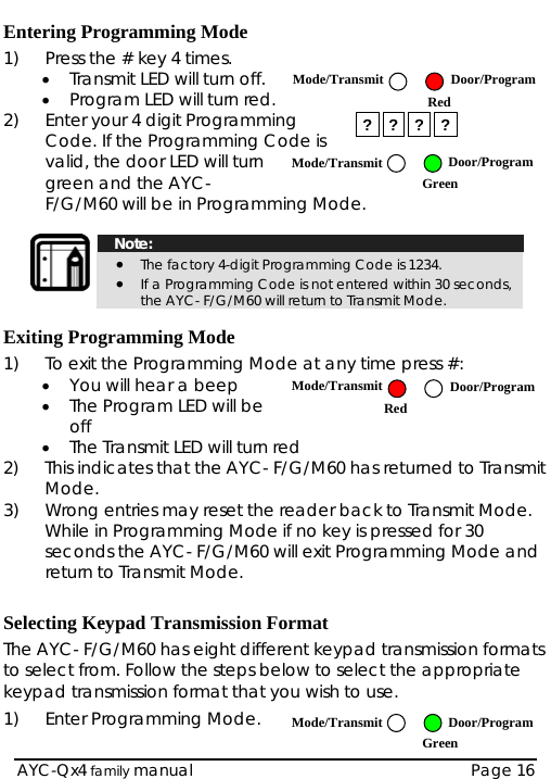  Entering Programming Mode 1)  Press the # key 4 times. • Transmit LED will turn off.  Mode/Transmit Door/ProgramRed• Program LED will turn red. 2)  Enter your 4 digit Programming Code. If the Programming Code is valid, the door LED will turn green and the AYC-F/G/M60 will be in Programming Mode. ? ? ? ? Door/ProgramMode/TransmitGreen    Note: • The factory 4-digit Programming Code is 1234. • If a Programming Code is not entered within 30 seconds, the AYC- F/G/M60 will return to Transmit Mode.  Exiting Programming Mode 1)  To exit the Programming Mode at any time press #: • You will hear a beep  Mode/Transmit AYC-Qx4 family manual  Page 16 Door/ProgramRed• The Program LED will be off • The Transmit LED will turn red 2)  This indicates that the AYC- F/G/M60 has returned to Transmit Mode. 3)  Wrong entries may reset the reader back to Transmit Mode.  While in Programming Mode if no key is pressed for 30 seconds the AYC- F/G/M60 will exit Programming Mode and return to Transmit Mode.  Selecting Keypad Transmission Format The AYC- F/G/M60 has eight different keypad transmission formats to select from. Follow the steps below to select the appropriate keypad transmission format that you wish to use. 1)  Enter Programming Mode.  Green Door/ProgramMode/Transmit 