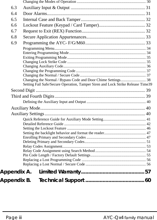  AYC-Qx4 family manual Page iii Changing the Modes of Operation ....................................................................... 306.3Auxiliary Input &amp; Output .................................................................. 316.4Door Alarms....................................................................................... 316.5Internal Case and Back Tamper......................................................... 326.6Lockout Feature (Keypad / Card Tamper)......................................... 326.7Request to Exit (REX) Function........................................................ 326.8Secure Application Appurtenances.................................................... 336.9Programming the AYC- F/G/M60..................................................... 33Programming Menu.............................................................................................. 34Entering Programming Mode............................................................................... 34Exiting Programming Mode................................................................................. 35Changing Lock Strike Code ................................................................................. 35Changing Auxiliary Code..................................................................................... 36Changing the Programming Code........................................................................ 37Changing the Normal / Secure Code.................................................................... 37Changing the Normal / Bypass Code and Door Chime Settings.......................... 38Setting Fail Safe/Secure Operation, Tamper Siren and Lock Strike Release Time39Second Digit ................................................................................................. 39Third and Fourth Digits ................................................................................ 39Defining the Auxiliary Input and Output............................................................. 40Auxiliary Mode............................................................................................. 40Auxiliary Settings ......................................................................................... 40Quick Reference Guide for Auxiliary Mode Setting............................................ 41Detailed Reference Guide .................................................................................... 42Setting the Lockout Feature ................................................................................. 46Setting the backlight behavior and format the reader........................................... 47Enrolling Primary and Secondary Codes ............................................................. 47Deleting Primary and Secondary Codes............................................................... 51Relay Codes Assignment...................................................................................... 53Relay Code Assignment using Search Method.................................................... 54Pin Code Length / Factory Default Settings......................................................... 55Replacing a Lost Programming Code .................................................................. 56Replacing a Lost Normal / Secure Code .............................................................. 56Appendix A.Limited Warranty............................................57Appendix B.Technical Support .........................................60 