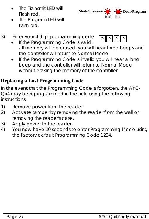  • The Transmit LED will Flash red.  Mode/Transmit Door/ProgramRed Red • The Program LED will flash red.  3)  Enter your 4 digit programming code • If the Programming Code is valid, all memory will be erased, you will hear three beeps and the controller will return to Normal Mode ? ? ? ? • If the Programming Code is invalid you will hear a long beep and the controller will return to Normal Mode without erasing the memory of the controller  Replacing a Lost Programming Code In the event that the Programming Code is forgotten, the AYC-Qx4 may be reprogrammed in the field using the following instructions: 1)  Remove power from the reader. 2)  Activate tamper by removing the reader from the wall or removing the reader&apos;s case. 3)  Apply power to the reader. 4)  You now have 10 seconds to enter Programming Mode using the factory default Programming Code 1234.  AYC-Qx4 family manual Page 27 