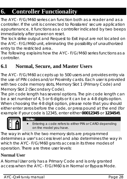   AYC-Qx4 family manual  Page 28 6. Controller Functionality The AYC- F/G/M60 series can function both as a reader and as a controller. If the unit is connected to Rosslares’ secure application appurtenance, it functions as a controller indicated by two beeps immediately after power-on reset.  The lock strike output and Request to Exit input are not located on the AYC- F/G/M60 unit, eliminating the possibility of unauthorized entry to the restricted area. The following explains how the AYC- F/G/M60 series functions as a controller. 6.1 Normal, Secure, and Master Users The AYC- F/G/M60 accepts up to 500 users and provides entry via the use of PIN codes and/or Proximity cards. Each user is provided with two code memory slots, Memory Slot 1 (Primary Code) and Memory Slot 2 (Secondary Code). The pin code length has several options. The pin code length can be a set number of 4, 5 or 6 digits or it can be a 4-8 digits option. When choosing the 4-8 digit option, please note that you should either enter zeros before the code, or press pound at the end (for example if your code is 12345, enter either 00012345 or 12345#).  Note: • Entering a code refers to either PIN or CARD depending on the model you have. The way in which the two memory slots are programmed determines a user’s access level and also determines the way in which the AYC- F/G/M60 grants access in its three modes of operation. There are three user levels: Normal User A Normal User only has a Primary Code and is only granted access when the AYC- F/G/M60 is in Normal or Bypass Mode. 