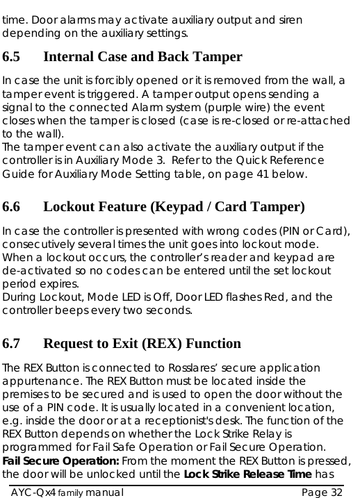   AYC-Qx4 family manual  Page 32 time. Door alarms may activate auxiliary output and siren depending on the auxiliary settings. 6.5 Internal Case and Back Tamper In case the unit is forcibly opened or it is removetamper event is triggered. A tamper output opensd from the wall, a  sending a  Auxiliary Mode 3.  Refer to the Quick Reference  Card), . t  every two seconds. tion e application d inside the  he tion, is pressed,  signal to the connected Alarm system (purple wire) the event closes when the tamper is closed (case is re-closed or re-attached to the wall). The tamper event can also activate the auxiliary output if the controller is inGuide for Auxiliary Mode Setting table, on page 41 below.  6.6 Lockout Feature (Keypad / Card Tamper) In case the controller is presented with wrong codes (PIN orconsecutively several times the unit goes into lockout modeWhen a lockout occurs, the controller’s reader and keypad are de-activated so no codes can be entered until the set lockouperiod expires. During Lockout, Mode LED is Off, Door LED flashes Red, and the controller beeps 6.7 Request to Exit (REX) FuncThe REX Button is connected to Rosslares’ securappurtenance. The REX Button must be locatepremises to be secured and is used to open the door without tuse of a PIN code. It is usually located in a convenient locae.g. inside the door or at a receptionist&apos;s desk. The function of the REX Button depends on whether the Lock Strike Relay is programmed for Fail Safe Operation or Fail Secure Operation. Fail Secure Operation: From the moment the REX Button the door will be unlocked until the Lock Strike Release Time has