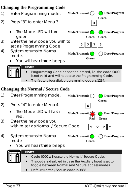   AYC-Qx4 family manual Page 37 Changing the Programming Code 1)  Enter Programming mode. 2)  Press “3” to enter Menu 3.  • The Mode LED will turn green. 3)  Enter the new code you wish to   set as Programming Code4)  System returns to Normal om de. • You will hear three beeps.   Note: • Programming Code cannot be erased, i.e. the code 0000 is not valid and will not erase the Programming Code. • The factory four digit programming code is 1234.  Changing the Normal / Secure Code 1)  Enter Programming mode.  2)  resP s “4” to enter Menu 4 • The Mode LED will flash red. 3)  Enter the new code you wish to set as Normal / Secure Code  4)  System returns to Normal om de • You will hear three beeps   Note: • Code 0000 will erase the Normal / Secure Code. • This code is disabled in case the Auxiliary Input is set to toggle between Normal and Secure access modes. • Default Normal/Secure code is 3838  3???? 4? ? ? ? Mode/Transmit Door/Program Green Mode/Transmit Door/ProgramGreen Green Mode/Transmit Door/ProgramGreen Mode/Transmit Door/Program Green Mode/Transmit Door/Program  Red Green Mode/Transmit Door/ProgramGreen 