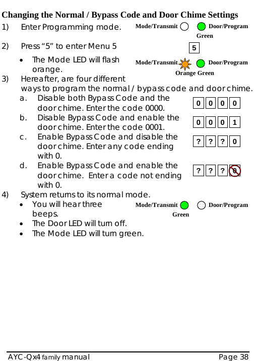  Changing the Normal / Bypass Code and Door Chime Settings  AYC-Qx4 family manual  Page 38 1)  Enter Programming mode.  2)  Press “5” to enter Menu 5 • The Mode LED will flash orange. 3)  Hereafter, are four different ways to program the normal / bypass code and door chime. a. Disable both Bypass Code and the door chime. Enter the code 0000.  b. Disable Bypass Code and enable the door chime. Enter the code 0001. c. Enable Bypass Code and disable the door chime. Enter any code ending with 0. d. Enable Bypass Code and enable the door chime.  Enter a code not ending with 0. 4)  System returns to its normal mode.  • You will hear three beeps. • The Door LED will turn off. • The Mode LED will turn green.          5 0 0 0 00 0 0 1? ? ? 0? ? ? 0Mode/Transmit Door/ProgramOrange Green Mode/Transmit Door/ProgramGreen Mode/Transmit Door/ProgramGreen  