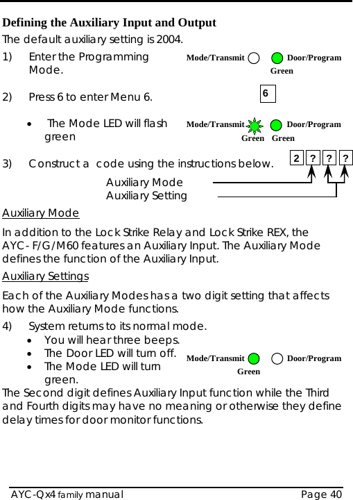  Defining the Auxiliary Input and Output The default auxiliary setting is 2004. 1) Enter the Programming Mode.  Mode/Transmit Door/Program Green 6 2)  Press 6 to enter Menu 6.  •  The Mode LED will flash green  Mode/Transmit Door/ProgramGreen Green 2 ? ? ?3)  Construct a  code using the instructions below.     Auxiliary Mode    Auxiliary Setting Auxiliary Mode In addition to the Lock Strike Relay and Lock Strike REX, the  AYC- F/G/M60 features an Auxiliary Input. The Auxiliary Mode defines the function of the Auxiliary Input. Auxiliary Settings Each of the Auxiliary Modes has a two digit setting that affects how the Auxiliary Mode functions. 4)  System returns to its normal mode.  • You will hear three beeps. • The Door LED will turn off.  Mode/Transmit Door/ProgramGreen • The Mode LED will turn green. The Second digit defines Auxiliary Input function while the Third and Fourth digits may have no meaning or otherwise they define delay times for door monitor functions.  AYC-Qx4 family manual  Page 40 
