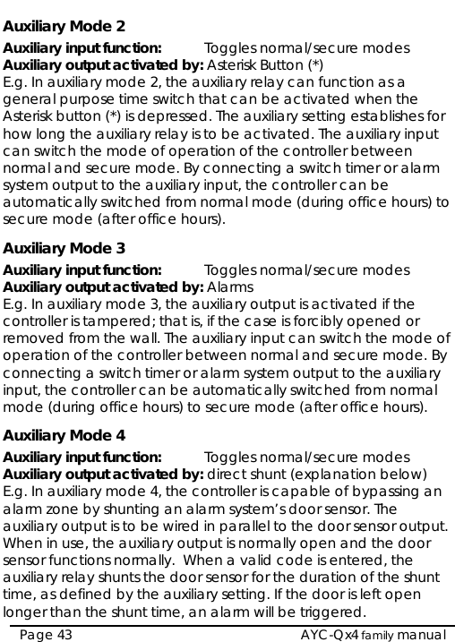   AYC-Qx4 family manual Page 43 Auxiliary Mode 2 Auxiliary input function:   Toggles normal/secure modes Auxiliary output activated by: Asterisk Button (*) E.g. In auxiliary mode 2, the auxiliary relay can function as a general purpose time switch that can be activated when the Asterisk button (*) is depressed. The auxiliary setting establishes for how long the auxiliary relay is to be activated. The auxiliary input can switch the mode of operation of the controller between normal and secure mode. By connecting a switch timer or alarm system output to the auxiliary input, the controller can be automatically switched from normal mode (during office hours) to secure mode (after office hours). Auxiliary Mode 3 Auxiliary input function:   Toggles normal/secure modes Auxiliary output activated by: Alarms E.g. In auxiliary mode 3, the auxiliary output is activated if the controller is tampered; that is, if the case is forcibly opened or removed from the wall. The auxiliary input can switch the mode of operation of the controller between normal and secure mode. By connecting a switch timer or alarm system output to the auxiliary input, the controller can be automatically switched from normal mode (during office hours) to secure mode (after office hours). Auxiliary Mode 4 Auxiliary input function:   Toggles normal/secure modes Auxiliary output activated by: direct shunt (explanation below) E.g. In auxiliary mode 4, the controller is capable of bypassing an alarm zone by shunting an alarm system’s door sensor. The auxiliary output is to be wired in parallel to the door sensor output. When in use, the auxiliary output is normally open and the door sensor functions normally.  When a valid code is entered, the auxiliary relay shunts the door sensor for the duration of the shunt time, as defined by the auxiliary setting. If the door is left open longer than the shunt time, an alarm will be triggered. 