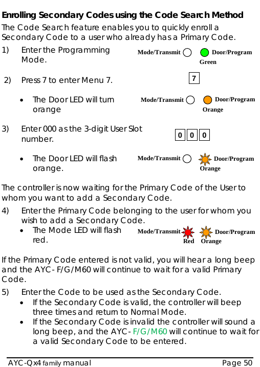 Enrolling Secondary Codes using the Code Search Method The Code Search feature enables you to quickly enroll a Secondary Code to a user who already has a Primary Code. 1) Enter the Programming Mode.  Mode/Transmit Door/Program Green 7  2)  Press 7 to enter Menu 7.  • The Door LED will turn orange  Mode/Transmit Door/Program Orange 3)  Enter 000 as the 3-digit User Slot number.  000 • The Door LED will flash orange.  Mode/Transmit Door/ProgramOrange  The controller is now waiting for the Primary Code of the User to whom you want to add a Secondary Code. 4)  Enter the Primary Code belonging to the user for whom you wish to add a Secondary C• The M ode. ode LED will flash   ary Code entered is not valid, you will hear a long beep ter the Code to be used as the Secondary Code.  eep roller will sound a Mode/Transmit Door/ProgramRed Orange red.  If the Primand the AYC- F/G/M60 will continue to wait for a valid Primary Code. 5)  En• If the Secondary Code is valid, the controller will bthree times and return to Normal Mode. • If the Secondary Code is invalid the contlong beep, and the AYC- F/G/M60 will continue to wait for a valid Secondary Code to be entered.  AYC-Qx4 family manual  Page 50 