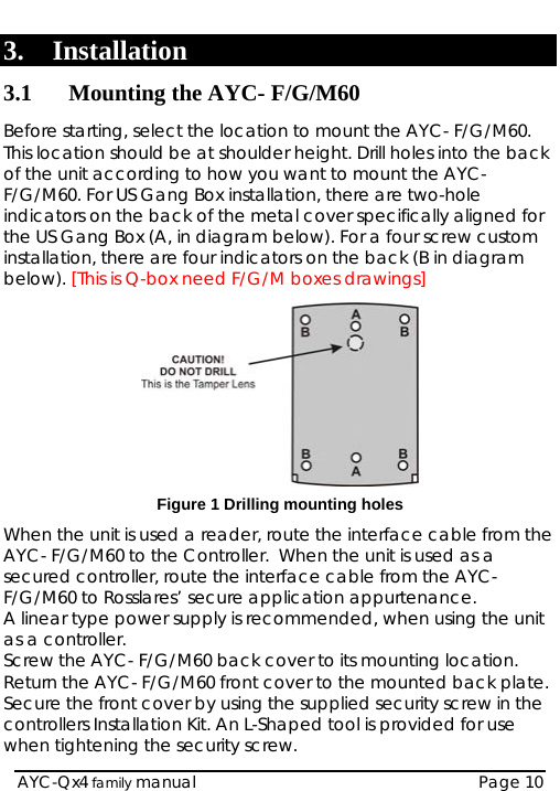   AYC-Qx4 family manual  Page 10 3. Installation 3.1 Mounting the AYC- F/G/M60 Before starting, select the location to mount the AYC- F/G/M60. This location should be at shoulder height. Drill holes into the back of the unit according to how you want to mount the AYC- F/G/M60. For US Gang Box installation, there are two-hole indicators on the back of the metal cover specifically aligned for the US Gang Box (A, in diagram below). For a four screw custom installation, there are four indicators on the back (B in diagram below). [This is Q-box need F/G/M boxes drawings]  Figure 1 Drilling mounting holes When the unit is used a reader, route the interface cable from the AYC- F/G/M60 to the Controller.  When the unit is used as a secured controller, route the interface cable from the AYC- F/G/M60 to Rosslares’ secure application appurtenance. A linear type power supply is recommended, when using the unit as a controller.  Screw the AYC- F/G/M60 back cover to its mounting location. Return the AYC- F/G/M60 front cover to the mounted back plate.  Secure the front cover by using the supplied security screw in the controllers Installation Kit. An L-Shaped tool is provided for use when tightening the security screw. 