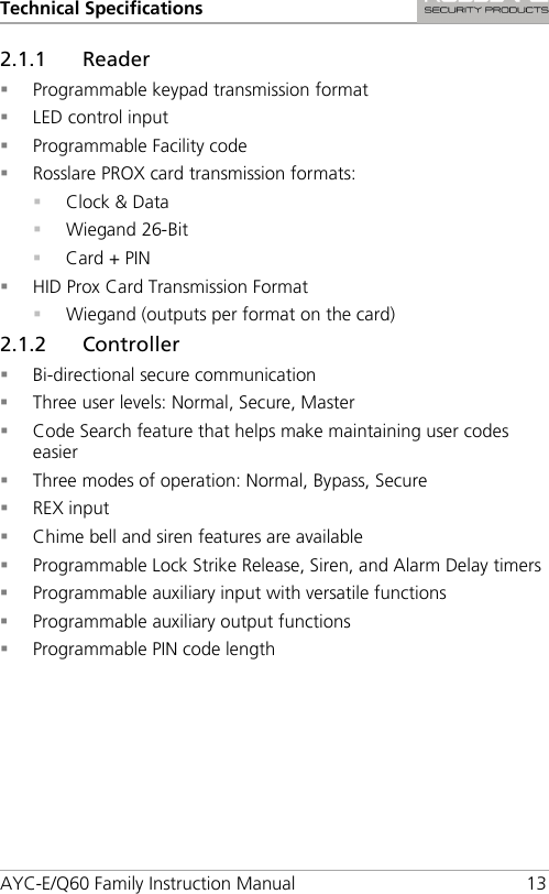 Technical Specifications AYC-E/Q60 Family Instruction Manual 13 2.1.1 Reader  Programmable keypad transmission format  LED control input  Programmable Facility code  Rosslare PROX card transmission formats:  Clock &amp; Data  Wiegand 26-Bit  Card + PIN  HID Prox Card Transmission Format  Wiegand (outputs per format on the card) 2.1.2 Controller  Bi-directional secure communication  Three user levels: Normal, Secure, Master  Code Search feature that helps make maintaining user codes easier  Three modes of operation: Normal, Bypass, Secure  REX input  Chime bell and siren features are available  Programmable Lock Strike Release, Siren, and Alarm Delay timers  Programmable auxiliary input with versatile functions  Programmable auxiliary output functions  Programmable PIN code length