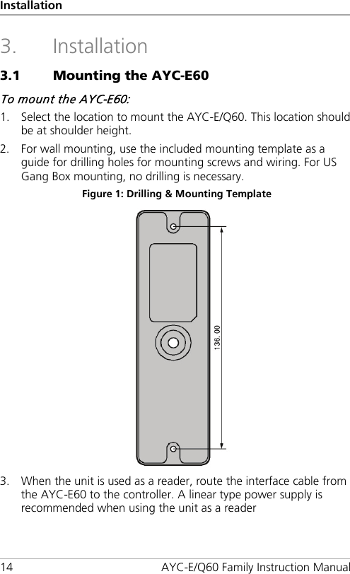 Installation 14 AYC-E/Q60 Family Instruction Manual 3. Installation 3.1 Mounting the AYC-E60 To mount the AYC-E60: 1. Select the location to mount the AYC-E/Q60. This location should be at shoulder height. 2. For wall mounting, use the included mounting template as a guide for drilling holes for mounting screws and wiring. For US Gang Box mounting, no drilling is necessary. Figure 1: Drilling &amp; Mounting Template  3. When the unit is used as a reader, route the interface cable from the AYC-E60 to the controller. A linear type power supply is recommended when using the unit as a reader 