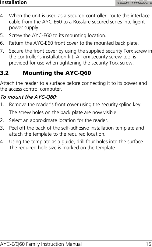 Installation AYC-E/Q60 Family Instruction Manual 15 4. When the unit is used as a secured controller, route the interface cable from the AYC-E60 to a Rosslare secured series intelligent power supply. 5. Screw the AYC-E60 to its mounting location. 6. Return the AYC-E60 front cover to the mounted back plate. 7. Secure the front cover by using the supplied security Torx screw in the controller’s installation kit. A Torx security screw tool is provided for use when tightening the security Torx screw. 3.2 Mounting the AYC-Q60 Attach the reader to a surface before connecting it to its power and the access control computer. To mount the AYC-Q60: 1. Remove the reader&apos;s front cover using the security spline key. The screw holes on the back plate are now visible. 2. Select an approximate location for the reader. 3. Peel off the back of the self-adhesive installation template and attach the template to the required location. 4. Using the template as a guide, drill four holes into the surface. The required hole size is marked on the template. 