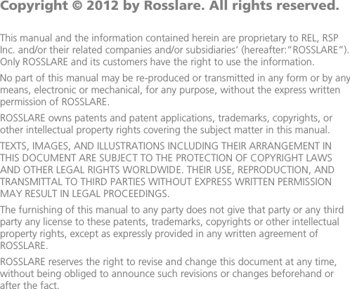               Copyright © 2012 by Rosslare. All rights reserved.  This manual and the information contained herein are proprietary to REL, RSP Inc. and/or their related companies and/or subsidiaries’ (hereafter:”ROSSLARE”). Only ROSSLARE and its customers have the right to use the information. No part of this manual may be re-produced or transmitted in any form or by any means, electronic or mechanical, for any purpose, without the express written permission of ROSSLARE. ROSSLARE owns patents and patent applications, trademarks, copyrights, or other intellectual property rights covering the subject matter in this manual.  TEXTS, IMAGES, AND ILLUSTRATIONS INCLUDING THEIR ARRANGEMENT IN THIS DOCUMENT ARE SUBJECT TO THE PROTECTION OF COPYRIGHT LAWS AND OTHER LEGAL RIGHTS WORLDWIDE. THEIR USE, REPRODUCTION, AND TRANSMITTAL TO THIRD PARTIES WITHOUT EXPRESS WRITTEN PERMISSION MAY RESULT IN LEGAL PROCEEDINGS. The furnishing of this manual to any party does not give that party or any third party any license to these patents, trademarks, copyrights or other intellectual property rights, except as expressly provided in any written agreement of ROSSLARE. ROSSLARE reserves the right to revise and change this document at any time, without being obliged to announce such revisions or changes beforehand or after the fact.
