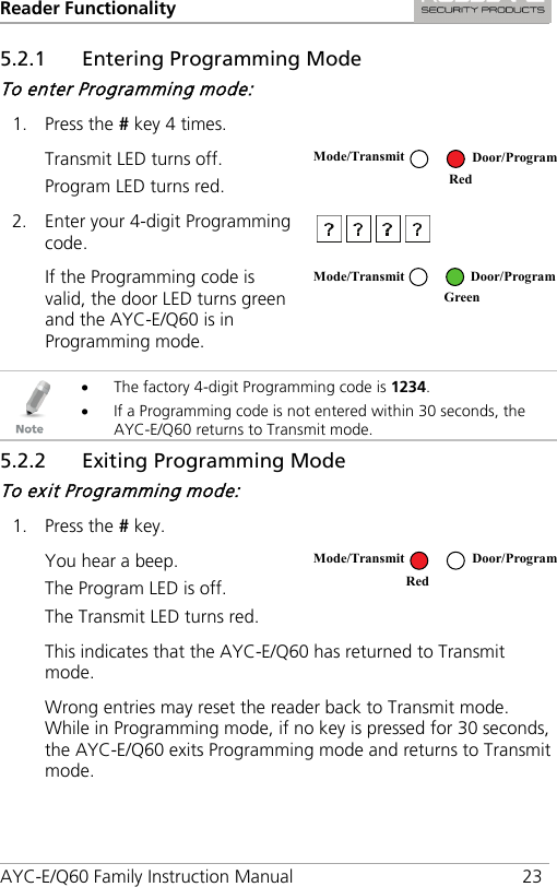 Reader Functionality AYC-E/Q60 Family Instruction Manual 23 5.2.1 Entering Programming Mode To enter Programming mode: 1. Press the # key 4 times.  Transmit LED turns off. Program LED turns red.  2. Enter your 4-digit Programming code.   If the Programming code is valid, the door LED turns green and the AYC-E/Q60 is in Programming mode.    • The factory 4-digit Programming code is 1234. • If a Programming code is not entered within 30 seconds, the AYC-E/Q60 returns to Transmit mode. 5.2.2 Exiting Programming Mode To exit Programming mode: 1. Press the # key.  You hear a beep. The Program LED is off. The Transmit LED turns red.  This indicates that the AYC-E/Q60 has returned to Transmit mode. Wrong entries may reset the reader back to Transmit mode. While in Programming mode, if no key is pressed for 30 seconds, the AYC-E/Q60 exits Programming mode and returns to Transmit mode. Mode/Transmit Door/Program Red  Mode/Transmit Door/Program  Green Mode/Transmit Door/Program Red 