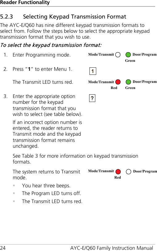 Reader Functionality 24 AYC-E/Q60 Family Instruction Manual 5.2.3 Selecting Keypad Transmission Format The AYC-E/Q60 has nine different keypad transmission formats to select from. Follow the steps below to select the appropriate keypad transmission format that you wish to use. To select the keypad transmission format: 1. Enter Programming mode.  2. Press “1” to enter Menu 1.  The Transmit LED turns red.  3. Enter the appropriate option number for the keypad transmission format that you wish to select (see table below). If an incorrect option number is entered, the reader returns to Transmit mode and the keypad transmission format remains unchanged.  See Table 3 for more information on keypad transmission formats. The system returns to Transmit mode.  You hear three beeps.  The Program LED turns off.  The Transmit LED turns red.   Mode/Transmit Door/Program  Green Mode/Transmit Door/Program Red Green Mode/Transmit Door/Program Red  