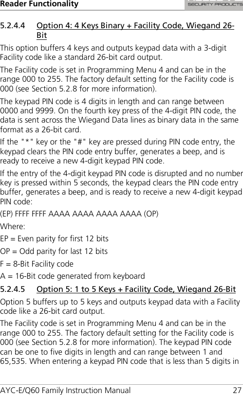 Reader Functionality AYC-E/Q60 Family Instruction Manual 27 5.2.4.4 Option 4: 4 Keys Binary + Facility Code, Wiegand 26-Bit This option buffers 4 keys and outputs keypad data with a 3-digit Facility code like a standard 26-bit card output. The Facility code is set in Programming Menu 4 and can be in the range 000 to 255. The factory default setting for the Facility code is 000 (see Section  5.2.8 for more information). The keypad PIN code is 4 digits in length and can range between 0000 and 9999. On the fourth key press of the 4-digit PIN code, the data is sent across the Wiegand Data lines as binary data in the same format as a 26-bit card. If the &quot;*&quot; key or the &quot;#&quot; key are pressed during PIN code entry, the keypad clears the PIN code entry buffer, generates a beep, and is ready to receive a new 4-digit keypad PIN code. If the entry of the 4-digit keypad PIN code is disrupted and no number key is pressed within 5 seconds, the keypad clears the PIN code entry buffer, generates a beep, and is ready to receive a new 4-digit keypad PIN code: (EP) FFFF FFFF AAAA AAAA AAAA AAAA (OP) Where: EP = Even parity for first 12 bits OP = Odd parity for last 12 bits F = 8-Bit Facility code A = 16-Bit code generated from keyboard 5.2.4.5 Option 5: 1 to 5 Keys + Facility Code, Wiegand 26-Bit Option 5 buffers up to 5 keys and outputs keypad data with a Facility code like a 26-bit card output. The Facility code is set in Programming Menu 4 and can be in the range 000 to 255. The factory default setting for the Facility code is 000 (see Section  5.2.8 for more information). The keypad PIN code can be one to five digits in length and can range between 1 and 65,535. When entering a keypad PIN code that is less than 5 digits in 