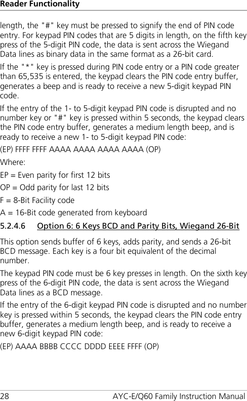Reader Functionality 28 AYC-E/Q60 Family Instruction Manual length, the &quot;#&quot; key must be pressed to signify the end of PIN code entry. For keypad PIN codes that are 5 digits in length, on the fifth key press of the 5-digit PIN code, the data is sent across the Wiegand Data lines as binary data in the same format as a 26-bit card. If the &quot;*&quot; key is pressed during PIN code entry or a PIN code greater than 65,535 is entered, the keypad clears the PIN code entry buffer, generates a beep and is ready to receive a new 5-digit keypad PIN code. If the entry of the 1- to 5-digit keypad PIN code is disrupted and no number key or &quot;#&quot; key is pressed within 5 seconds, the keypad clears the PIN code entry buffer, generates a medium length beep, and is ready to receive a new 1- to 5-digit keypad PIN code: (EP) FFFF FFFF AAAA AAAA AAAA AAAA (OP) Where: EP = Even parity for first 12 bits OP = Odd parity for last 12 bits F = 8-Bit Facility code A = 16-Bit code generated from keyboard 5.2.4.6 Option 6: 6 Keys BCD and Parity Bits, Wiegand 26-Bit This option sends buffer of 6 keys, adds parity, and sends a 26-bit BCD message. Each key is a four bit equivalent of the decimal number. The keypad PIN code must be 6 key presses in length. On the sixth key press of the 6-digit PIN code, the data is sent across the Wiegand Data lines as a BCD message. If the entry of the 6-digit keypad PIN code is disrupted and no number key is pressed within 5 seconds, the keypad clears the PIN code entry buffer, generates a medium length beep, and is ready to receive a new 6-digit keypad PIN code: (EP) AAAA BBBB CCCC DDDD EEEE FFFF (OP) 