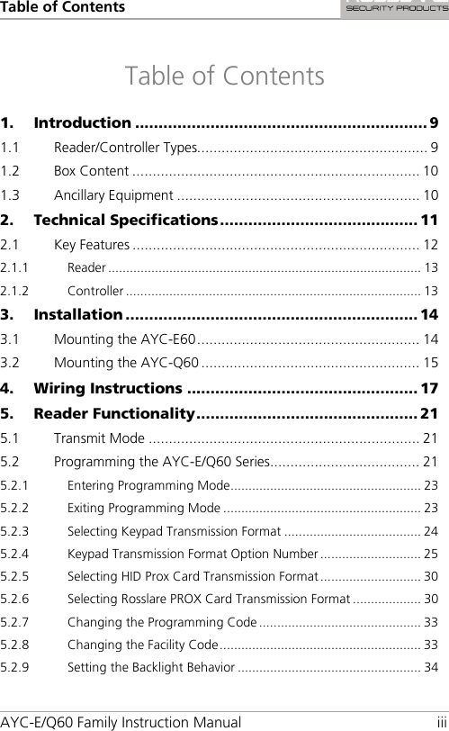 Table of Contents AYC-E/Q60 Family Instruction Manual iii Table of Contents 1. Introduction .............................................................. 9 1.1 Reader/Controller Types......................................................... 9 1.2 Box Content ....................................................................... 10 1.3 Ancillary Equipment ............................................................ 10 2. Technical Specifications .......................................... 11 2.1 Key Features ....................................................................... 12 2.1.1 Reader ....................................................................................... 13 2.1.2 Controller .................................................................................. 13 3. Installation .............................................................. 14 3.1 Mounting the AYC-E60 ....................................................... 14 3.2 Mounting the AYC-Q60 ...................................................... 15 4. Wiring Instructions ................................................. 17 5. Reader Functionality ............................................... 21 5.1 Transmit Mode ................................................................... 21 5.2 Programming the AYC-E/Q60 Series ..................................... 21 5.2.1 Entering Programming Mode ..................................................... 23 5.2.2 Exiting Programming Mode ....................................................... 23 5.2.3 Selecting Keypad Transmission Format ...................................... 24 5.2.4 Keypad Transmission Format Option Number ............................ 25 5.2.5 Selecting HID Prox Card Transmission Format ............................ 30 5.2.6 Selecting Rosslare PROX Card Transmission Format ................... 30 5.2.7 Changing the Programming Code ............................................. 33 5.2.8 Changing the Facility Code ........................................................ 33 5.2.9 Setting the Backlight Behavior ................................................... 34 