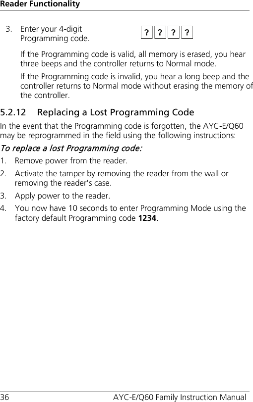 Reader Functionality 36 AYC-E/Q60 Family Instruction Manual 3. Enter your 4-digit Programming code.  If the Programming code is valid, all memory is erased, you hear three beeps and the controller returns to Normal mode. If the Programming code is invalid, you hear a long beep and the controller returns to Normal mode without erasing the memory of the controller. 5.2.12 Replacing a Lost Programming Code In the event that the Programming code is forgotten, the AYC-E/Q60 may be reprogrammed in the field using the following instructions: To replace a lost Programming code: 1. Remove power from the reader. 2. Activate the tamper by removing the reader from the wall or removing the reader&apos;s case. 3. Apply power to the reader. 4. You now have 10 seconds to enter Programming Mode using the factory default Programming code 1234. 
