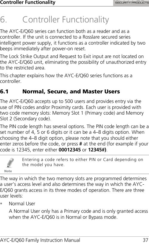 Controller Functionality AYC-E/Q60 Family Instruction Manual 37 6. Controller Functionality The AYC-E/Q60 series can function both as a reader and as a controller. If the unit is connected to a Rosslare secured series intelligent power supply, it functions as a controller indicated by two beeps immediately after power-on reset. The Lock Strike Output and Request to Exit input are not located on the AYC-E/Q60 unit, eliminating the possibility of unauthorized entry to the restricted area. This chapter explains how the AYC-E/Q60 series functions as a controller. 6.1 Normal, Secure, and Master Users The AYC-E/Q60 accepts up to 500 users and provides entry via the use of PIN codes and/or Proximity cards. Each user is provided with two code memory slots: Memory Slot 1 (Primary code) and Memory Slot 2 (Secondary code). The PIN code length has several options. The PIN code length can be a set number of 4, 5 or 6 digits or it can be a 4–8 digits option. When choosing the 4–8 digit option, please note that you should either enter zeros before the code, or press # at the end (for example if your code is 12345, enter either 00012345 or 12345#).  Entering a code refers to either PIN or Card depending on the model you have. The way in which the two memory slots are programmed determines a user’s access level and also determines the way in which the AYC-E/Q60 grants access in its three modes of operation. There are three user levels:  Normal User A Normal User only has a Primary code and is only granted access when the AYC-E/Q60 is in Normal or Bypass mode. 