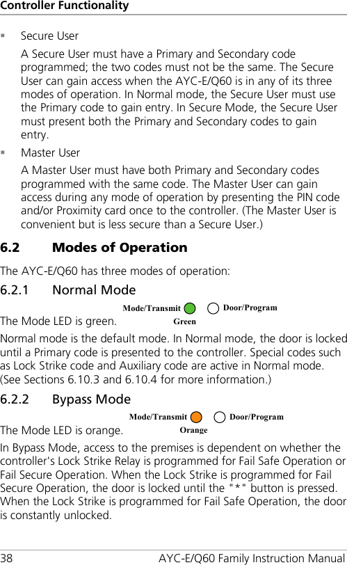 Controller Functionality 38 AYC-E/Q60 Family Instruction Manual  Secure User A Secure User must have a Primary and Secondary code programmed; the two codes must not be the same. The Secure User can gain access when the AYC-E/Q60 is in any of its three modes of operation. In Normal mode, the Secure User must use the Primary code to gain entry. In Secure Mode, the Secure User must present both the Primary and Secondary codes to gain entry.  Master User A Master User must have both Primary and Secondary codes programmed with the same code. The Master User can gain access during any mode of operation by presenting the PIN code and/or Proximity card once to the controller. (The Master User is convenient but is less secure than a Secure User.) 6.2 Modes of Operation The AYC-E/Q60 has three modes of operation: 6.2.1 Normal Mode The Mode LED is green.   Normal mode is the default mode. In Normal mode, the door is locked until a Primary code is presented to the controller. Special codes such as Lock Strike code and Auxiliary code are active in Normal mode. (See Sections  6.10.3 and  6.10.4 for more information.) 6.2.2 Bypass Mode The Mode LED is orange.   In Bypass Mode, access to the premises is dependent on whether the controller&apos;s Lock Strike Relay is programmed for Fail Safe Operation or Fail Secure Operation. When the Lock Strike is programmed for Fail Secure Operation, the door is locked until the &quot;*&quot; button is pressed. When the Lock Strike is programmed for Fail Safe Operation, the door is constantly unlocked.  Mode/Transmit Door/Program Green   Mode/Transmit Door/Program Orange  