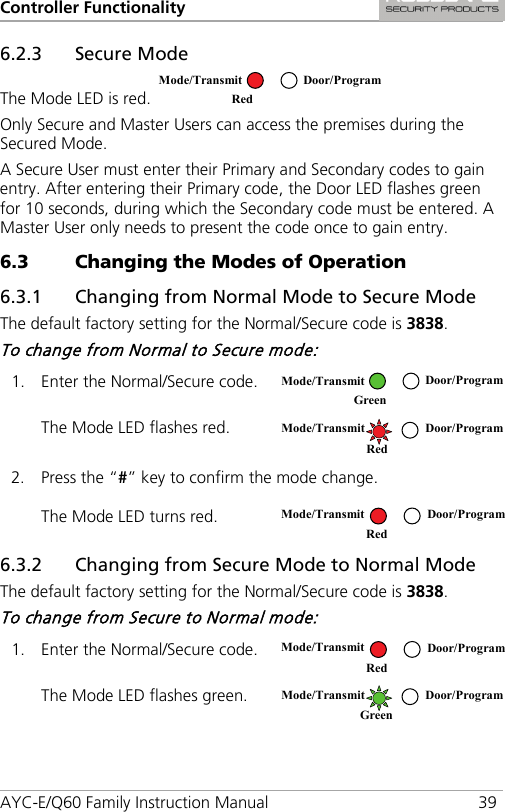 Controller Functionality AYC-E/Q60 Family Instruction Manual 39 6.2.3 Secure Mode The Mode LED is red.   Only Secure and Master Users can access the premises during the Secured Mode. A Secure User must enter their Primary and Secondary codes to gain entry. After entering their Primary code, the Door LED flashes green for 10 seconds, during which the Secondary code must be entered. A Master User only needs to present the code once to gain entry. 6.3 Changing the Modes of Operation 6.3.1 Changing from Normal Mode to Secure Mode The default factory setting for the Normal/Secure code is 3838. To change from Normal to Secure mode: 1. Enter the Normal/Secure code.  The Mode LED flashes red.  2. Press the “#” key to confirm the mode change. The Mode LED turns red.  6.3.2 Changing from Secure Mode to Normal Mode The default factory setting for the Normal/Secure code is 3838. To change from Secure to Normal mode: 1. Enter the Normal/Secure code.  The Mode LED flashes green.   Mode/Transmit Door/Program Red   Mode/Transmit Door/Program Green   Mode/Transmit Door/Program   Red  Mode/Transmit Door/Program Red  Mode/Transmit Door/Program Red   Mode/Transmit Door/Program Green  