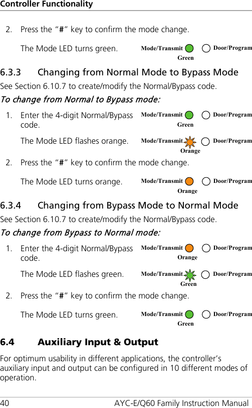 Controller Functionality 40 AYC-E/Q60 Family Instruction Manual 2. Press the “#” key to confirm the mode change. The Mode LED turns green.  6.3.3 Changing from Normal Mode to Bypass Mode See Section  6.10.7 to create/modify the Normal/Bypass code. To change from Normal to Bypass mode: 1. Enter the 4-digit Normal/Bypass code.  The Mode LED flashes orange.  2. Press the “#” key to confirm the mode change. The Mode LED turns orange.  6.3.4 Changing from Bypass Mode to Normal Mode See Section  6.10.7 to create/modify the Normal/Bypass code. To change from Bypass to Normal mode: 1. Enter the 4-digit Normal/Bypass code.  The Mode LED flashes green.  2. Press the “#” key to confirm the mode change. The Mode LED turns green.  6.4 Auxiliary Input &amp; Output For optimum usability in different applications, the controller’s auxiliary input and output can be configured in 10 different modes of operation.  Mode/Transmit Door/Program Green   Mode/Transmit Door/Program Green   Mode/Transmit Door/Program Orange   Mode/Transmit Door/Program Orange   Mode/Transmit Door/Program Orange   Mode/Transmit Door/Program Green   Mode/Transmit Door/Program Green  