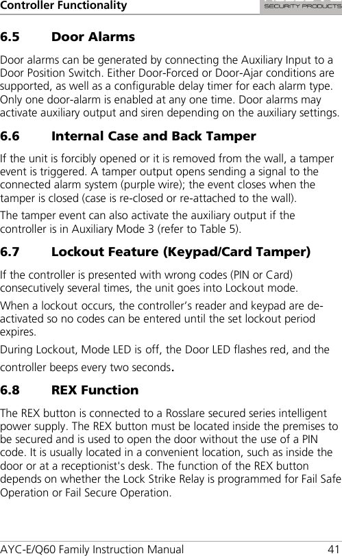 Controller Functionality AYC-E/Q60 Family Instruction Manual 41 6.5 Door Alarms Door alarms can be generated by connecting the Auxiliary Input to a Door Position Switch. Either Door-Forced or Door-Ajar conditions are supported, as well as a configurable delay timer for each alarm type. Only one door-alarm is enabled at any one time. Door alarms may activate auxiliary output and siren depending on the auxiliary settings. 6.6 Internal Case and Back Tamper If the unit is forcibly opened or it is removed from the wall, a tamper event is triggered. A tamper output opens sending a signal to the connected alarm system (purple wire); the event closes when the tamper is closed (case is re-closed or re-attached to the wall). The tamper event can also activate the auxiliary output if the controller is in Auxiliary Mode 3 (refer to Table 5). 6.7 Lockout Feature (Keypad/Card Tamper) If the controller is presented with wrong codes (PIN or Card) consecutively several times, the unit goes into Lockout mode. When a lockout occurs, the controller’s reader and keypad are de-activated so no codes can be entered until the set lockout period expires. During Lockout, Mode LED is off, the Door LED flashes red, and the controller beeps every two seconds. 6.8 21BREX Function The REX button is connected to a Rosslare secured series intelligent power supply. The REX button must be located inside the premises to be secured and is used to open the door without the use of a PIN code. It is usually located in a convenient location, such as inside the door or at a receptionist&apos;s desk. The function of the REX button depends on whether the Lock Strike Relay is programmed for Fail Safe Operation or Fail Secure Operation. 