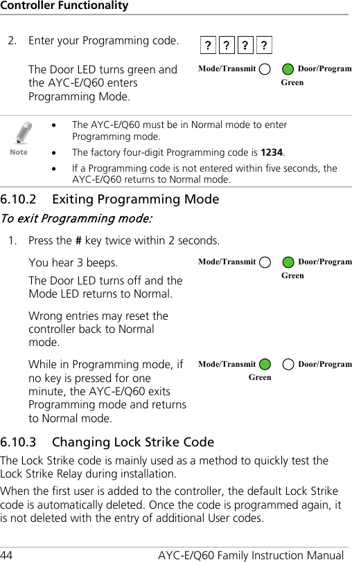 Controller Functionality 44 AYC-E/Q60 Family Instruction Manual 2. Enter your Programming code.  The Door LED turns green and the AYC-E/Q60 enters Programming Mode.    • The AYC-E/Q60 must be in Normal mode to enter Programming mode. • The factory four-digit Programming code is 1234. • If a Programming code is not entered within five seconds, the AYC-E/Q60 returns to Normal mode. 6.10.2 Exiting Programming Mode To exit Programming mode: 1. Press the # key twice within 2 seconds. You hear 3 beeps. The Door LED turns off and the Mode LED returns to Normal.  Wrong entries may reset the controller back to Normal mode.  While in Programming mode, if no key is pressed for one minute, the AYC-E/Q60 exits Programming mode and returns to Normal mode.  6.10.3 Changing Lock Strike Code The Lock Strike code is mainly used as a method to quickly test the Lock Strike Relay during installation. When the first user is added to the controller, the default Lock Strike code is automatically deleted. Once the code is programmed again, it is not deleted with the entry of additional User codes. Mode/Transmit Door/Program  Green  Mode/Transmit Door/Program  Green  Mode/Transmit Door/Program Green  