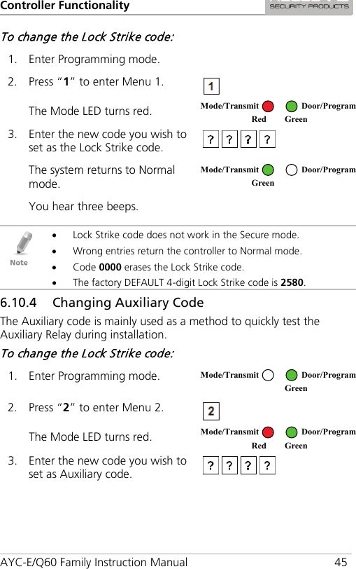 Controller Functionality AYC-E/Q60 Family Instruction Manual 45 To change the Lock Strike code: 1. Enter Programming mode.   2. Press “1” to enter Menu 1.  The Mode LED turns red.  3. Enter the new code you wish to set as the Lock Strike code.  The system returns to Normal mode.  You hear three beeps.     • Lock Strike code does not work in the Secure mode. • Wrong entries return the controller to Normal mode. • Code 0000 erases the Lock Strike code. • The factory DEFAULT 4-digit Lock Strike code is 2580. 6.10.4 Changing Auxiliary Code The Auxiliary code is mainly used as a method to quickly test the Auxiliary Relay during installation. To change the Lock Strike code: 1. Enter Programming mode.  2. Press “2” to enter Menu 2.  The Mode LED turns red.  3. Enter the new code you wish to set as Auxiliary code.  Mode/Transmit Door/Program Red Green  Mode/Transmit Door/Program Green   Mode/Transmit Door/Program  Green Mode/Transmit Door/Program Red Green 