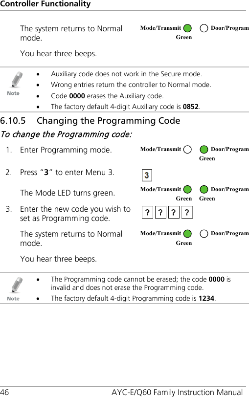 Controller Functionality 46 AYC-E/Q60 Family Instruction Manual The system returns to Normal mode.  You hear three beeps.     • Auxiliary code does not work in the Secure mode. • Wrong entries return the controller to Normal mode. • Code 0000 erases the Auxiliary code. • The factory default 4-digit Auxiliary code is 0852. 6.10.5 Changing the Programming Code To change the Programming code: 1. Enter Programming mode.  2. Press “3” to enter Menu 3.  The Mode LED turns green.  3. Enter the new code you wish to set as Programming code.  The system returns to Normal mode.  You hear three beeps.     • The Programming code cannot be erased; the code 0000 is invalid and does not erase the Programming code. • The factory default 4-digit Programming code is 1234.  Mode/Transmit Door/Program Green   Mode/Transmit Door/Program  Green  Mode/Transmit Door/Program Green Green  Mode/Transmit Door/Program Green  