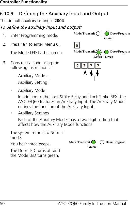 Controller Functionality 50 AYC-E/Q60 Family Instruction Manual 6.10.9 Defining the Auxiliary Input and Output The default auxiliary setting is 2004. To define the auxiliary input and output: 1. Enter Programming mode.  2. Press “6” to enter Menu 6.  The Mode LED flashes green.  3. Construct a code using the following instructions:  Auxiliary Mode Auxiliary Setting   Auxiliary Mode In addition to the Lock Strike Relay and Lock Strike REX, the AYC-E/Q60 features an Auxiliary Input. The Auxiliary Mode defines the function of the Auxiliary Input.  Auxiliary Settings Each of the Auxiliary Modes has a two digit setting that affects how the Auxiliary Mode functions. The system returns to Normal mode. You hear three beeps. The Door LED turns off and the Mode LED turns green.   Mode/Transmit Door/Program  Green  Mode/Transmit Door/Program Green Green  Mode/Transmit Door/Program Green  