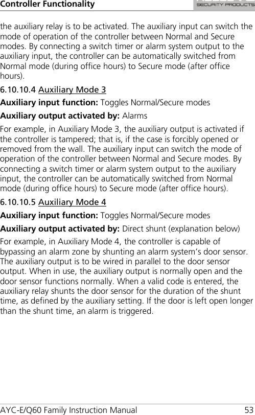 Controller Functionality AYC-E/Q60 Family Instruction Manual 53 the auxiliary relay is to be activated. The auxiliary input can switch the mode of operation of the controller between Normal and Secure modes. By connecting a switch timer or alarm system output to the auxiliary input, the controller can be automatically switched from Normal mode (during office hours) to Secure mode (after office hours). 6.10.10.4 Auxiliary Mode 3 Auxiliary input function: Toggles Normal/Secure modes Auxiliary output activated by: Alarms For example, in Auxiliary Mode 3, the auxiliary output is activated if the controller is tampered; that is, if the case is forcibly opened or removed from the wall. The auxiliary input can switch the mode of operation of the controller between Normal and Secure modes. By connecting a switch timer or alarm system output to the auxiliary input, the controller can be automatically switched from Normal mode (during office hours) to Secure mode (after office hours). 6.10.10.5 Auxiliary Mode 4 Auxiliary input function: Toggles Normal/Secure modes Auxiliary output activated by: Direct shunt (explanation below) For example, in Auxiliary Mode 4, the controller is capable of bypassing an alarm zone by shunting an alarm system’s door sensor. The auxiliary output is to be wired in parallel to the door sensor output. When in use, the auxiliary output is normally open and the door sensor functions normally. When a valid code is entered, the auxiliary relay shunts the door sensor for the duration of the shunt time, as defined by the auxiliary setting. If the door is left open longer than the shunt time, an alarm is triggered. 