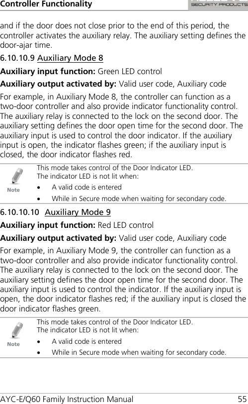 Controller Functionality AYC-E/Q60 Family Instruction Manual 55 and if the door does not close prior to the end of this period, the controller activates the auxiliary relay. The auxiliary setting defines the door-ajar time. 6.10.10.9 Auxiliary Mode 8 Auxiliary input function: Green LED control Auxiliary output activated by: Valid user code, Auxiliary code For example, in Auxiliary Mode 8, the controller can function as a two-door controller and also provide indicator functionality control. The auxiliary relay is connected to the lock on the second door. The auxiliary setting defines the door open time for the second door. The auxiliary input is used to control the door indicator. If the auxiliary input is open, the indicator flashes green; if the auxiliary input is closed, the door indicator flashes red.  This mode takes control of the Door Indicator LED. The indicator LED is not lit when: • A valid code is entered • While in Secure mode when waiting for secondary code. 6.10.10.10 Auxiliary Mode 9 Auxiliary input function: Red LED control Auxiliary output activated by: Valid user code, Auxiliary code For example, in Auxiliary Mode 9, the controller can function as a two-door controller and also provide indicator functionality control. The auxiliary relay is connected to the lock on the second door. The auxiliary setting defines the door open time for the second door. The auxiliary input is used to control the indicator. If the auxiliary input is open, the door indicator flashes red; if the auxiliary input is closed the door indicator flashes green.  This mode takes control of the Door Indicator LED. The indicator LED is not lit when: • A valid code is entered • While in Secure mode when waiting for secondary code. 