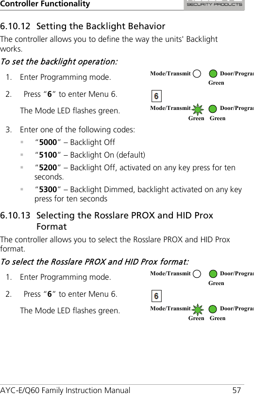 Controller Functionality AYC-E/Q60 Family Instruction Manual 57 6.10.12 Setting the Backlight Behavior The controller allows you to define the way the units&apos; Backlight works. To set the backlight operation: 1. Enter Programming mode.  2. Press “6” to enter Menu 6.  The Mode LED flashes green.  3. Enter one of the following codes:  “5000” – Backlight Off  “5100” – Backlight On (default)  “5200” – Backlight Off, activated on any key press for ten seconds.  “5300” – Backlight Dimmed, backlight activated on any key press for ten seconds 6.10.13 Selecting the Rosslare PROX and HID Prox Format The controller allows you to select the Rosslare PROX and HID Prox format. To select the Rosslare PROX and HID Prox format: 1. Enter Programming mode.  2. Press “6” to enter Menu 6.  The Mode LED flashes green.  Mode/Transmit Door/Program  Green  Mode/Transmit Door/Program Green Green Mode/Transmit Door/Program  Green  Mode/Transmit Door/Program Green Green 