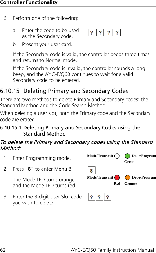 Controller Functionality 62 AYC-E/Q60 Family Instruction Manual 6. Perform one of the following:   a. Enter the code to be used as the Secondary code. b. Present your user card.  If the Secondary code is valid, the controller beeps three times and returns to Normal mode. If the Secondary code is invalid, the controller sounds a long beep, and the AYC-E/Q60 continues to wait for a valid Secondary code to be entered. 6.10.15 59BDeleting Primary and Secondary Codes There are two methods to delete Primary and Secondary codes: the Standard Method and the Code Search Method. When deleting a user slot, both the Primary code and the Secondary code are erased. 6.10.15.1 86BDeleting Primary and Secondary Codes using the Standard Method To delete the Primary and Secondary codes using the Standard Method: 1. Enter Programming mode.  2. Press “8” to enter Menu 8.  The Mode LED turns orange and the Mode LED turns red.  3. Enter the 3-digit User Slot code you wish to delete.  Mode/Transmit Door/Program  Green  Mode/Transmit Door/Program     Red Orange 