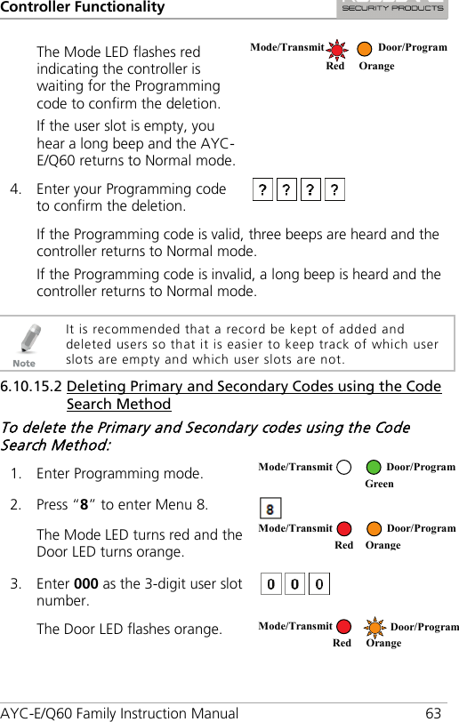 Controller Functionality AYC-E/Q60 Family Instruction Manual 63 The Mode LED flashes red indicating the controller is waiting for the Programming code to confirm the deletion. If the user slot is empty, you hear a long beep and the AYC-E/Q60 returns to Normal mode.  4. Enter your Programming code to confirm the deletion.  If the Programming code is valid, three beeps are heard and the controller returns to Normal mode. If the Programming code is invalid, a long beep is heard and the controller returns to Normal mode.   It is recommended that a record be kept of added and deleted users so that it is easier to keep track of which user slots are empty and which user slots are not. 6.10.15.2 Deleting Primary and Secondary Codes using the Code Search Method To delete the Primary and Secondary codes using the Code Search Method: 1. Enter Programming mode.  2. Press “8” to enter Menu 8.  The Mode LED turns red and the Door LED turns orange.  3. Enter 000 as the 3-digit user slot number.  The Door LED flashes orange.   Mode/Transmit Door/Program   Red Orange Mode/Transmit Door/Program  Green  Mode/Transmit Door/Program     Red Orange Mode/Transmit Door/Program    Red Orange 