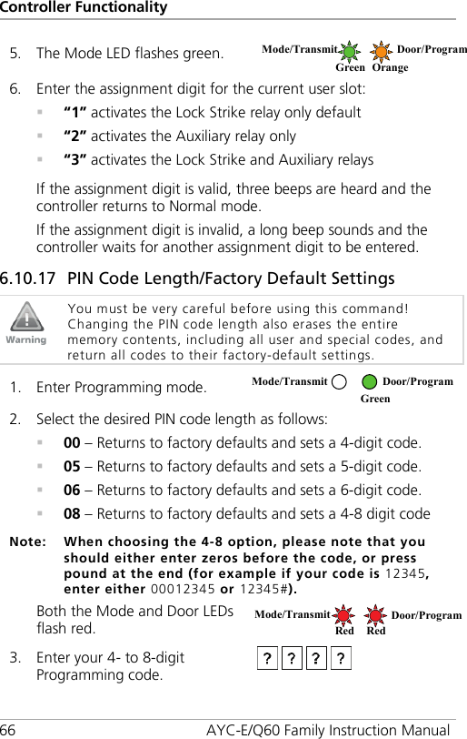 Controller Functionality 66 AYC-E/Q60 Family Instruction Manual 5. The Mode LED flashes green.  6. Enter the assignment digit for the current user slot:  “1” activates the Lock Strike relay only default  “2” activates the Auxiliary relay only  “3” activates the Lock Strike and Auxiliary relays If the assignment digit is valid, three beeps are heard and the controller returns to Normal mode. If the assignment digit is invalid, a long beep sounds and the controller waits for another assignment digit to be entered. 6.10.17 PIN Code Length/Factory Default Settings  You must be very careful before using this command! Changing the PIN code length also erases the entire memory contents, including all user and special codes, and return all codes to their factory-default settings.  1. Enter Programming mode.  2. Select the desired PIN code length as follows:  00 – Returns to factory defaults and sets a 4-digit code.  05 – Returns to factory defaults and sets a 5-digit code.  06 – Returns to factory defaults and sets a 6-digit code.  08 – Returns to factory defaults and sets a 4-8 digit code Note: When choosing the 4-8 option, please note that you should either enter zeros before the code, or press pound at the end (for example if your code is 12345, enter either 00012345 or 12345#). Both the Mode and Door LEDs flash red.  3. Enter your 4- to 8-digit Programming code.  Mode/Transmit  Door/Program  Green Orange Mode/Transmit Door/Program Red Red Mode/Transmit Door/Program  Green 