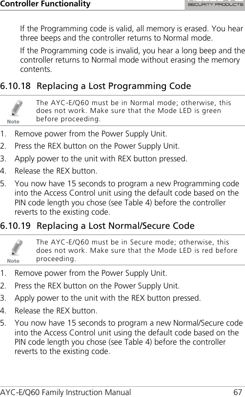 Controller Functionality AYC-E/Q60 Family Instruction Manual 67 If the Programming code is valid, all memory is erased. You hear three beeps and the controller returns to Normal mode. If the Programming code is invalid, you hear a long beep and the controller returns to Normal mode without erasing the memory contents. 6.10.18 Replacing a Lost Programming Code  The AYC-E/Q60 must be in Normal mode; otherwise, this does not work. Make sure that the Mode LED is green before proceeding. 1. Remove power from the Power Supply Unit. 2. Press the REX button on the Power Supply Unit. 3. Apply power to the unit with REX button pressed. 4. Release the REX button. 5. You now have 15 seconds to program a new Programming code into the Access Control unit using the default code based on the PIN code length you chose (see Table 4) before the controller reverts to the existing code. 6.10.19 Replacing a Lost Normal/Secure Code  The AYC-E/Q60 must be in Secure mode; otherwise, this does not work. Make sure that the Mode LED is red before proceeding. 1. Remove power from the Power Supply Unit. 2. Press the REX button on the Power Supply Unit. 3. Apply power to the unit with the REX button pressed. 4. Release the REX button. 5. You now have 15 seconds to program a new Normal/Secure code into the Access Control unit using the default code based on the PIN code length you chose (see Table 4) before the controller reverts to the existing code. 